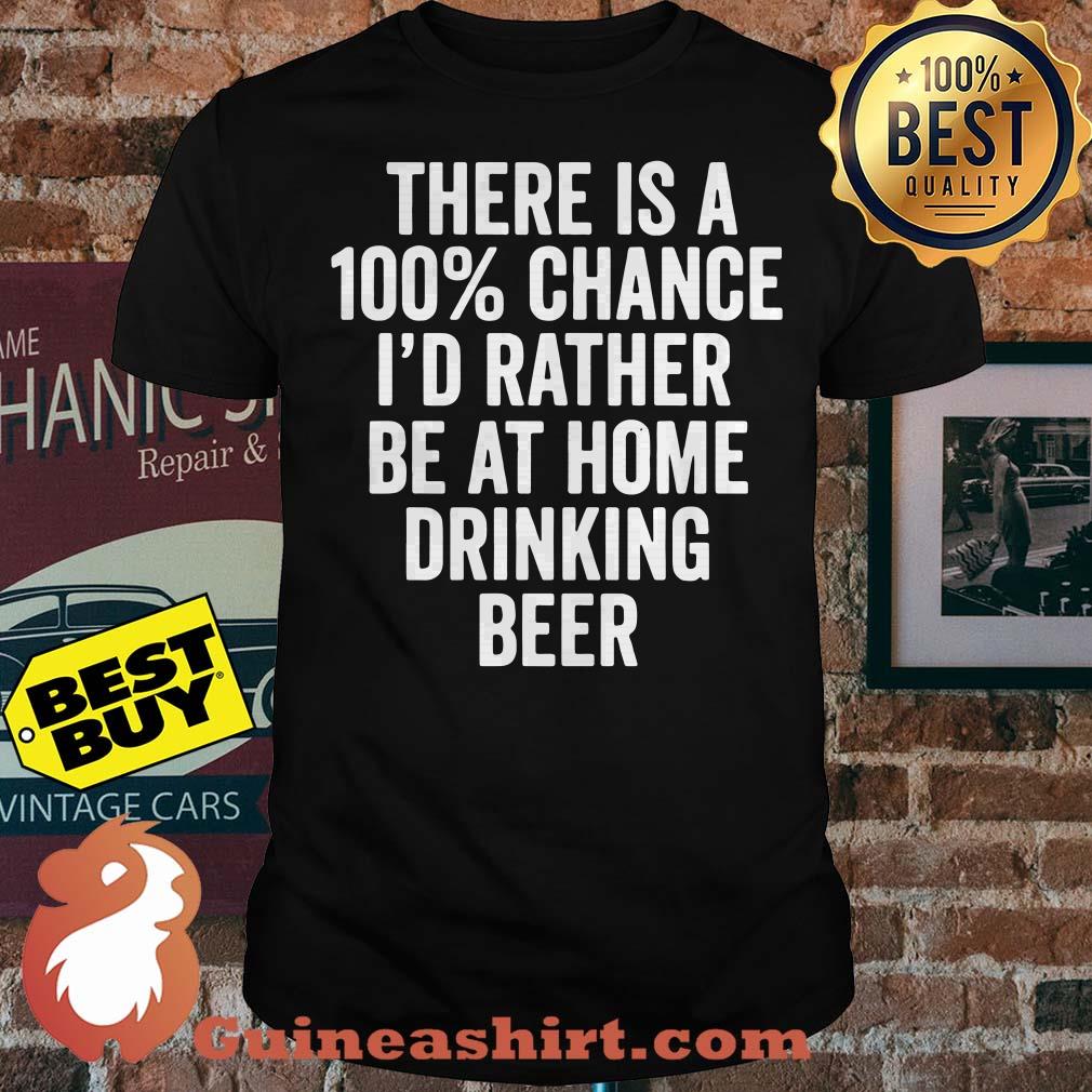 There is a 100% chance I'd rather be at home drinking beer shirt