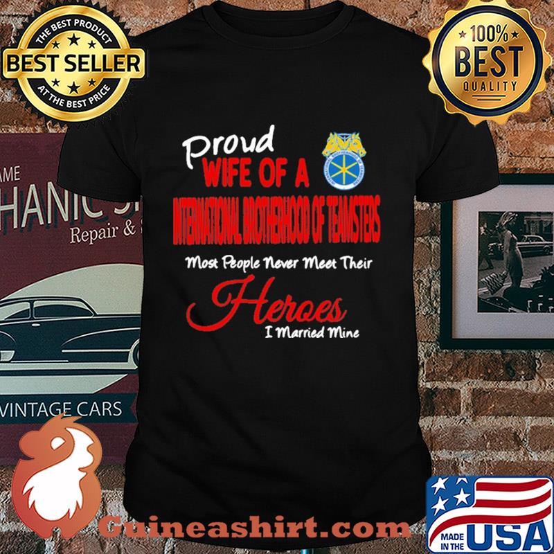 Proud wife of a international brotherhood of teamsters most people never meet their heroes i married mine shirt