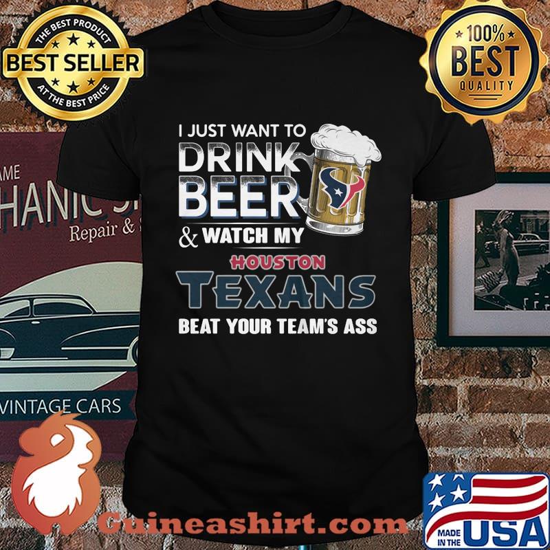 I just want to drink beer and watch my houston texans beat your team's ass football shirt