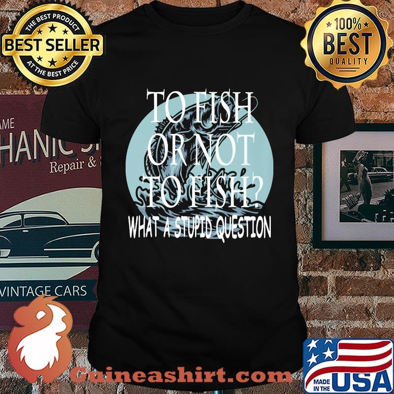 Fishing to fish or not to fish what a stupid question shirt