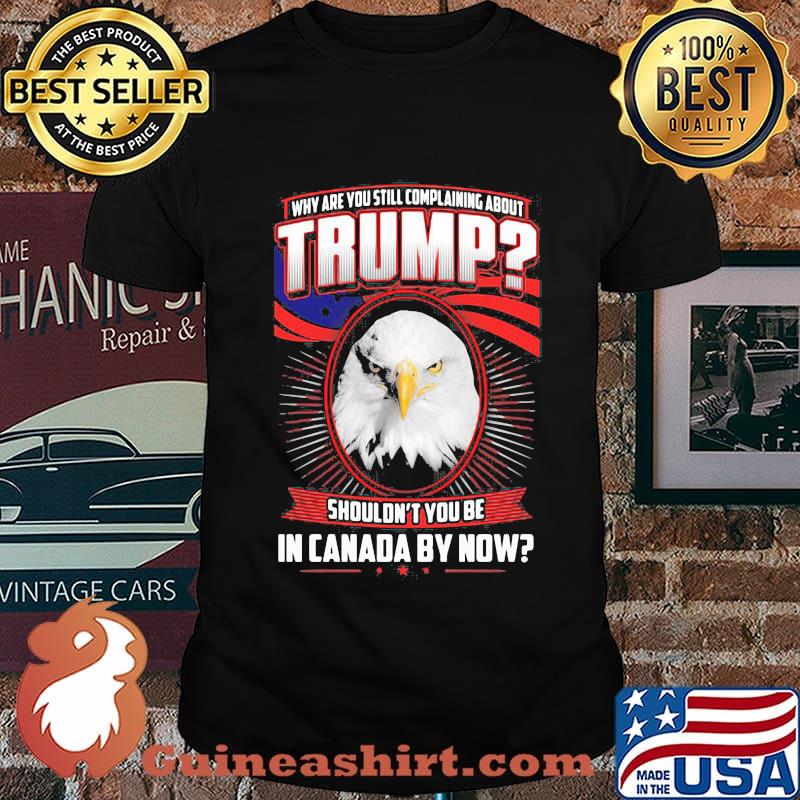 Eagles why are you still complaining about trump shouldn't you be in canada by now shirt