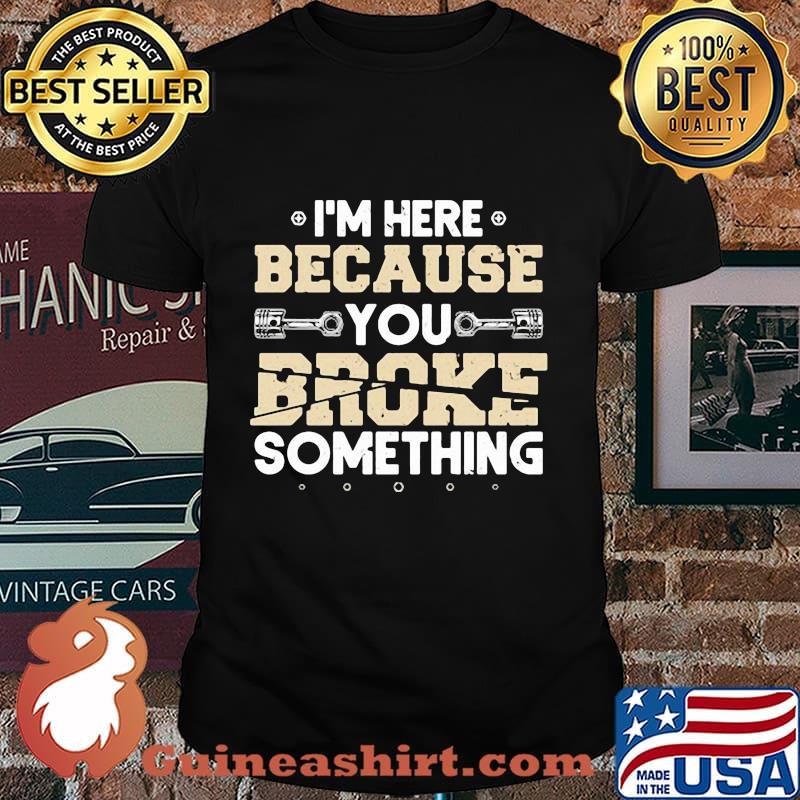 I'M HERE BECAUSE YOU BROKE SOMETHING MECHANIC SHIRT