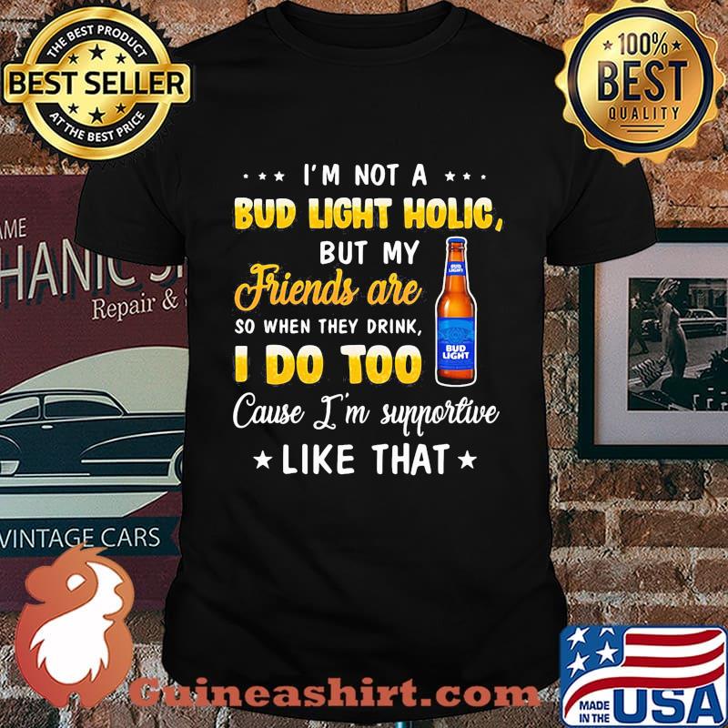 I'm not a bud light holic but my friends are so when drink i do too cause i'm supportive like that shirt