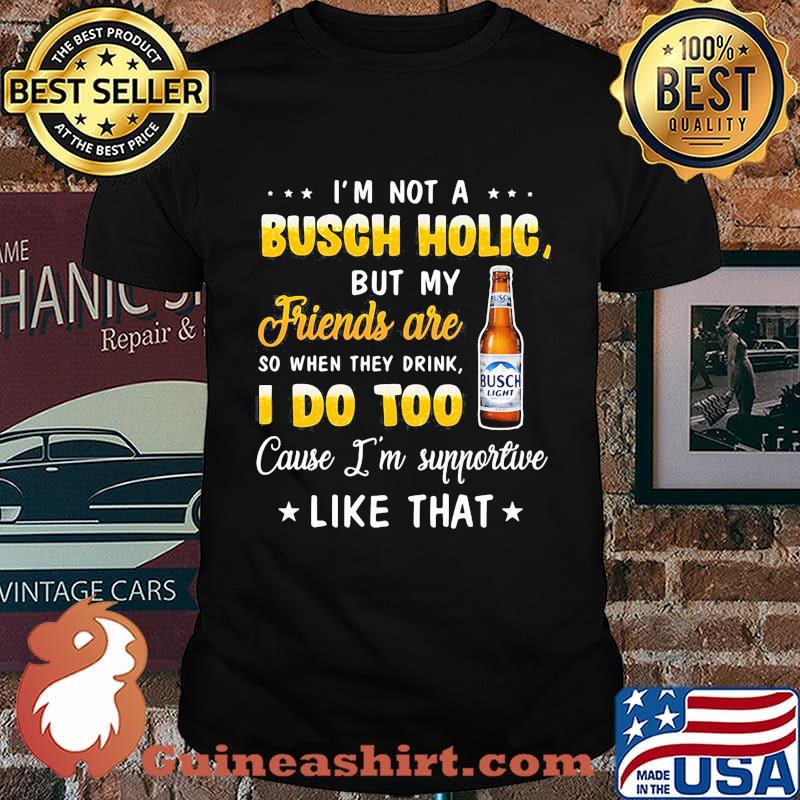 I'm not a busch holic but my friends are so when drink i do too cause i'm supportive like that shirt