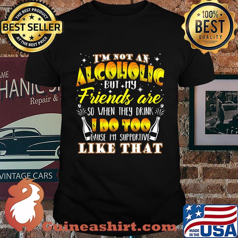 I'm not an alcoholic but my friends are so when they drink i do too cause i'm supporite like that shirt