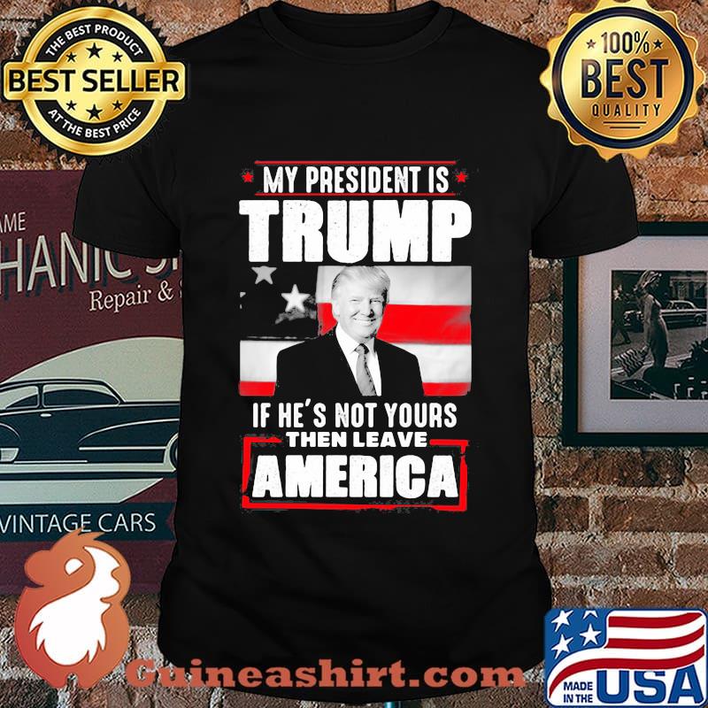 My president is trump if he's not yours then leave america shirt