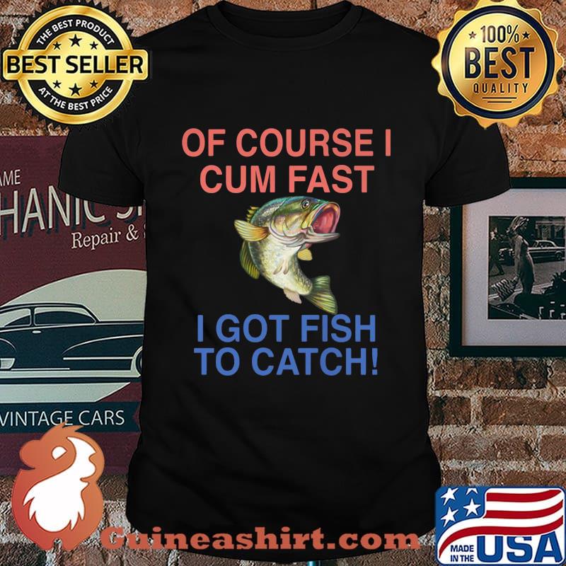 Of course i cum fast i got fish to catch shirt