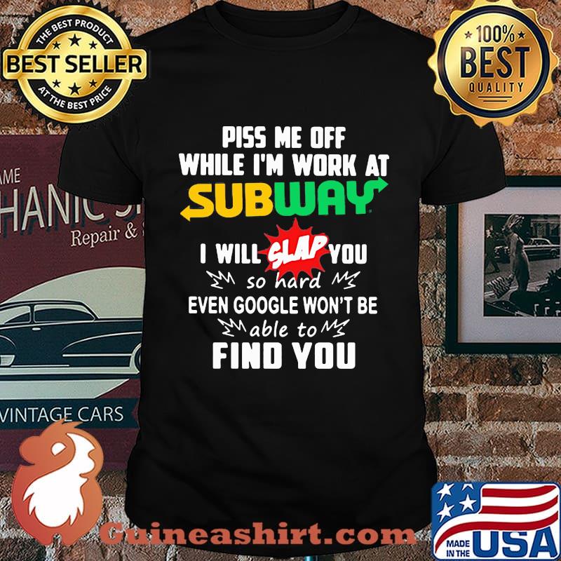 Piss me off while i'm work at subway i will slap you so hard even google won't be able to find you shirt