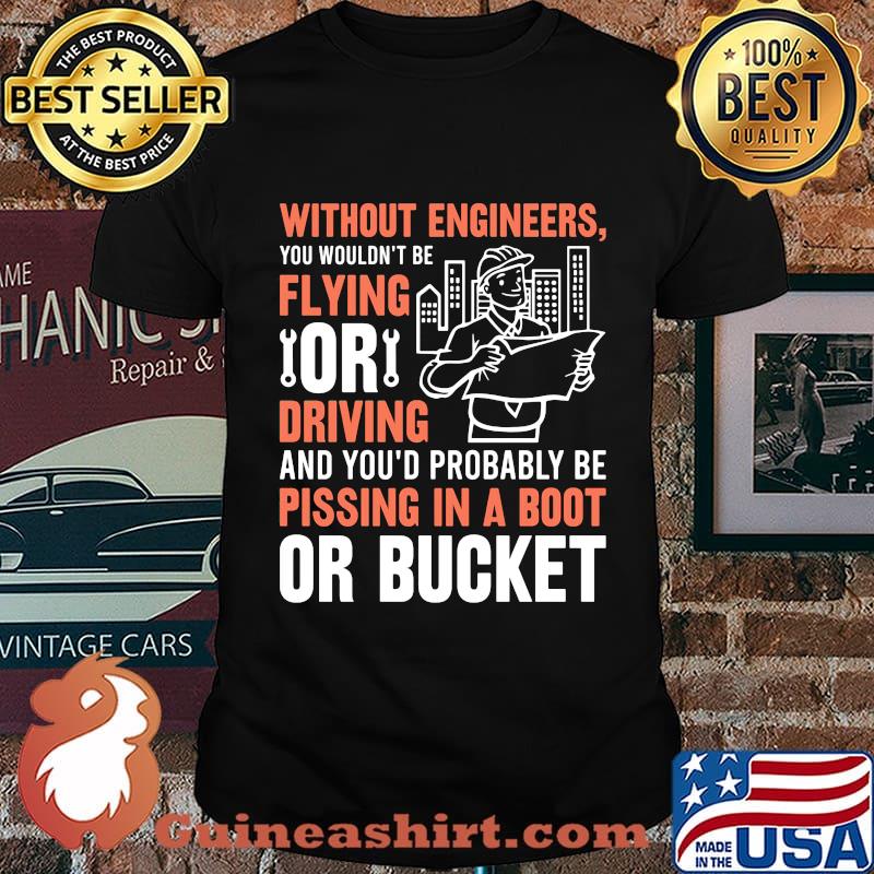 Without engineers you wouldn't be flying or driving and you'd probably be pissing in a boot or bucket shirt