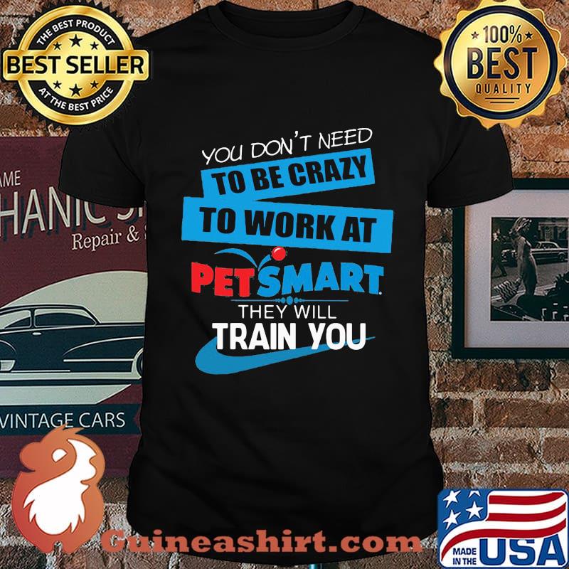 You don't need to be crazy to work at petsmart in they will train you shirt