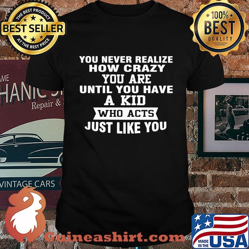 You never realize how crazy you are until you have a kid who acts just like you shirt