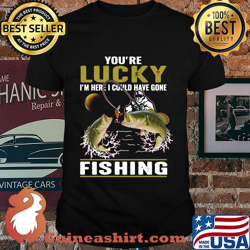 You're lucky i'm here i could have gone fishing shirt