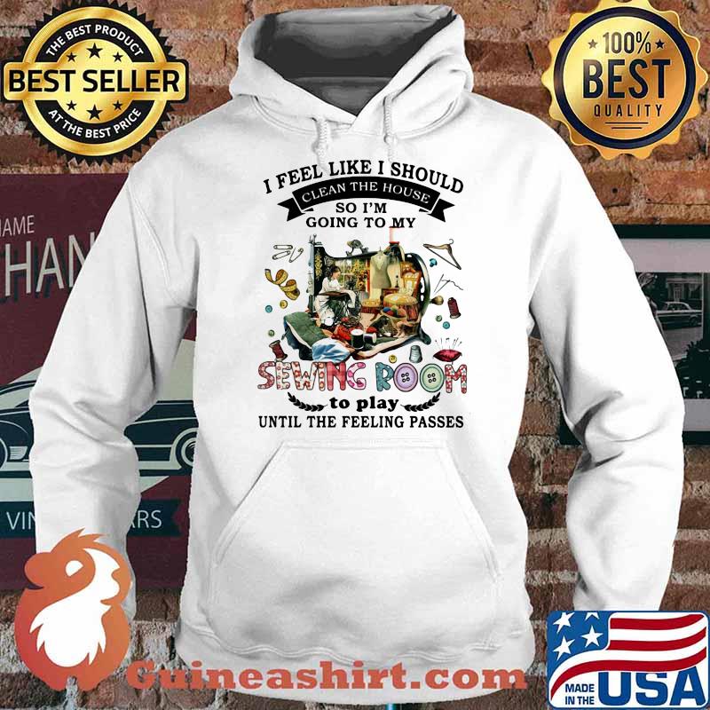 I Feel Like I Should Clean The House So I’m Going To My Sewing Room To Play Until The Feeling Passes Shirt Hoodie