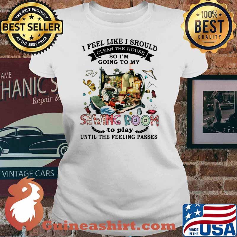 I Feel Like I Should Clean The House So I’m Going To My Sewing Room To Play Until The Feeling Passes Shirt Ladies tee