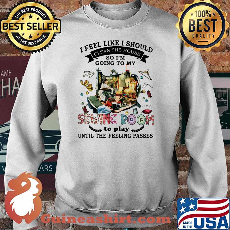 I Feel Like I Should Clean The House So I’m Going To My Sewing Room To Play Until The Feeling Passes Shirt Sweater