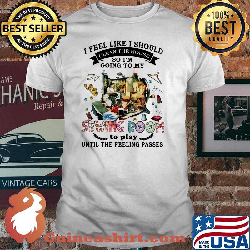 I Feel Like I Should Clean The House So I’m Going To My Sewing Room To Play Until The Feeling Passes Shirt