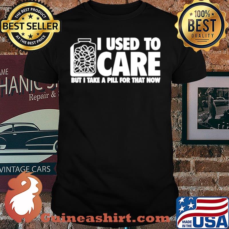 I Used To Care But I Take A Pill For That Now shirt