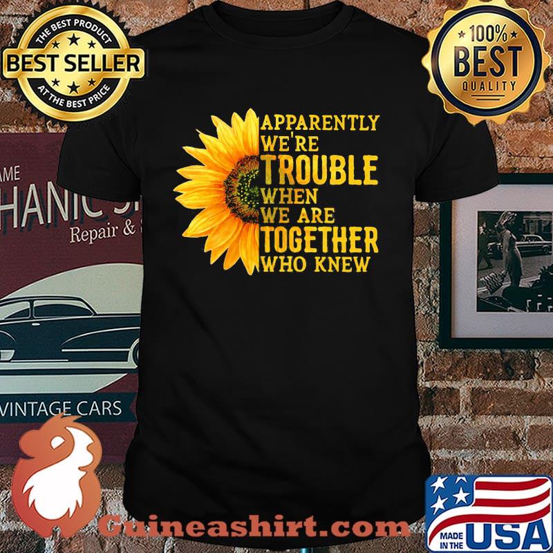 Apparently We're Trouble When We Are Together Who Knew Sunflower shirt