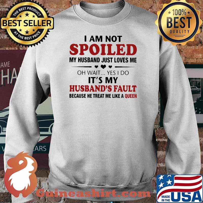 I Am Not Spoiled My Husband Just Loves Me Oh Wait Yes I Do It's My Husband's Fault Because He Treat Me Like A Queen Shirt Sweater