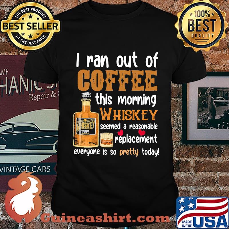 I Ran Out Of Coffee This Morning Whiskey Seemed A Reasonable Replacement Everyone Is So Pretty Today Shirt