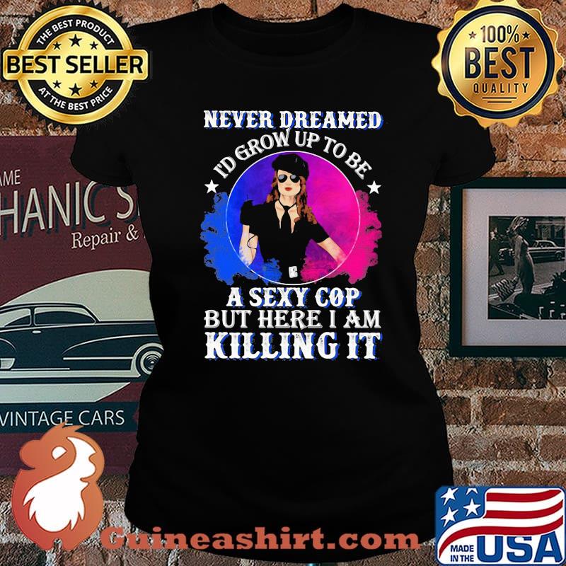 Police Never dreamed I'd grow up to be A Sexy Cop But Here I Am Killing It Shirt Laides tee