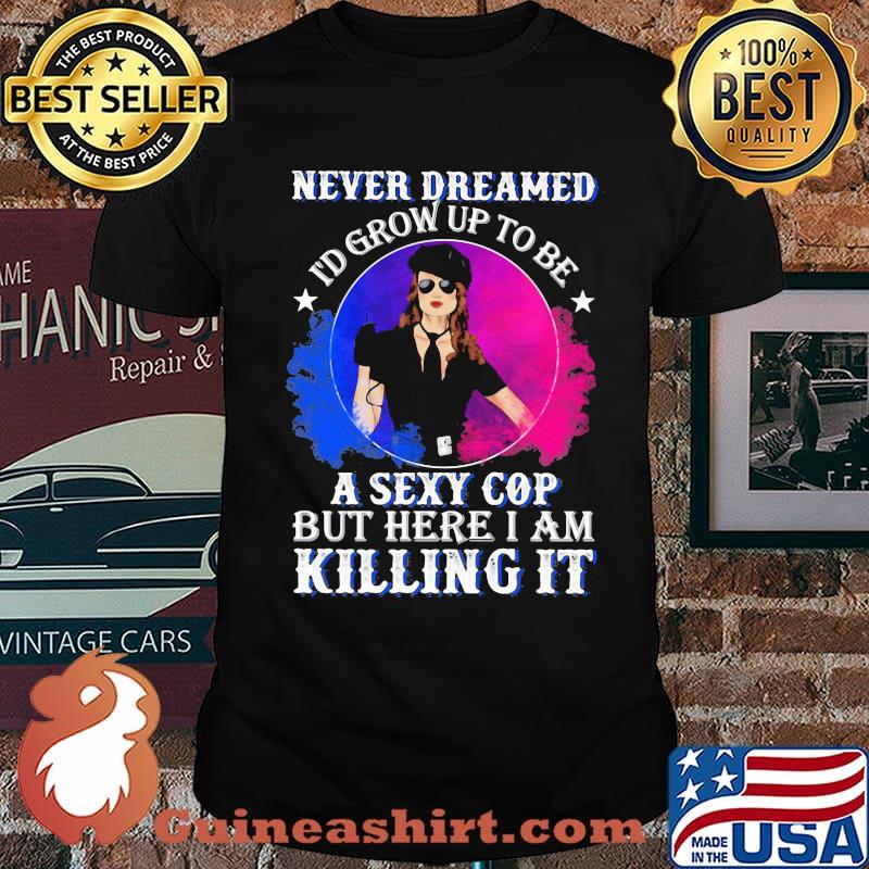 Police Never dreamed I'd grow up to be A Sexy Cop But Here I Am Killing It Shirt