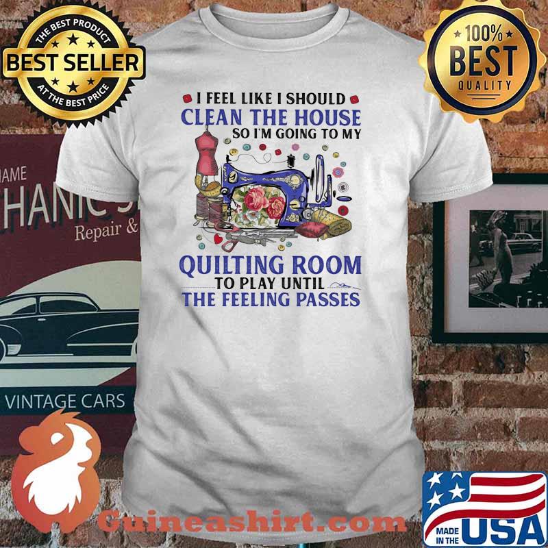 I Feel Like I Should Clean The House So I'm Going To My Quilting Room To Play Until The Feeling Passes shirt