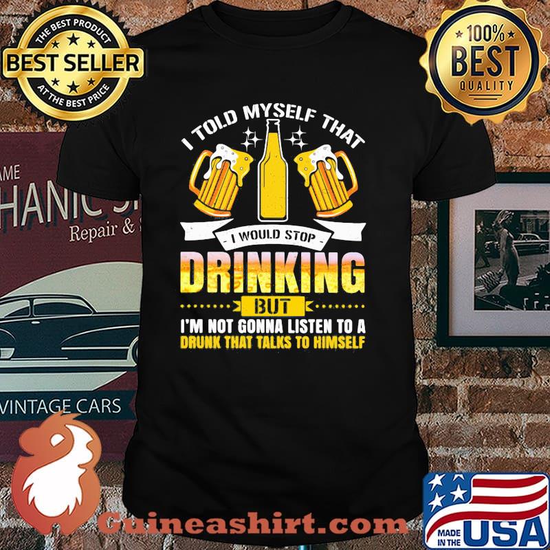 I Told Myself That I Would Stop Drinking But I'm Gonna Listen To A Drunk That Talks To Himself Beer Shirt