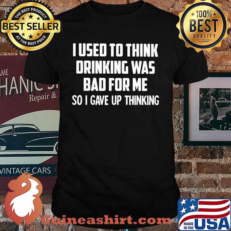 I Used To Think Drinking Was Bad For Me So I Gave Up Thinking Shirt