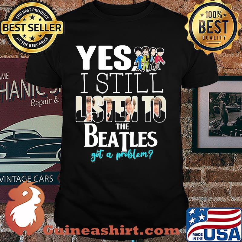 Yes i still listen to the Beatls got a problem shirt