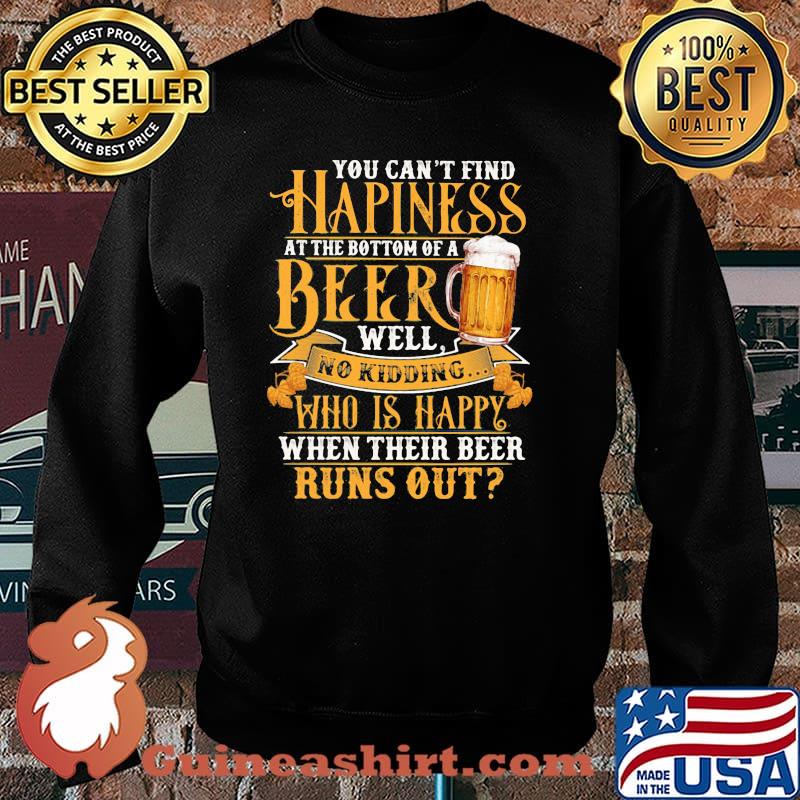 You Can't Find Happiness At The Bottom Of A Beer Well No Drinking Who Is Happy When Their Beer Runs Out Shirt Sweater
