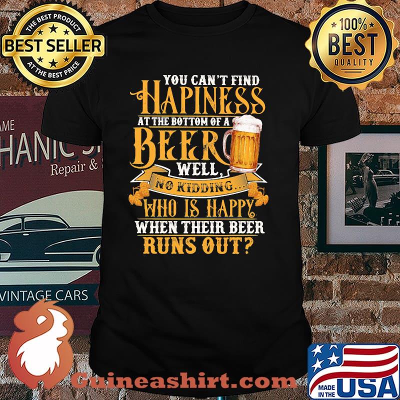 You Can't Find Happiness At The Bottom Of A Beer Well No Drinking Who Is Happy When Their Beer Runs Out Shirt