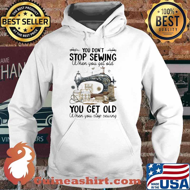 You Don't Stop Sewing When You Get Old You Get Old When You Stop Sewing Shirt Hoodie