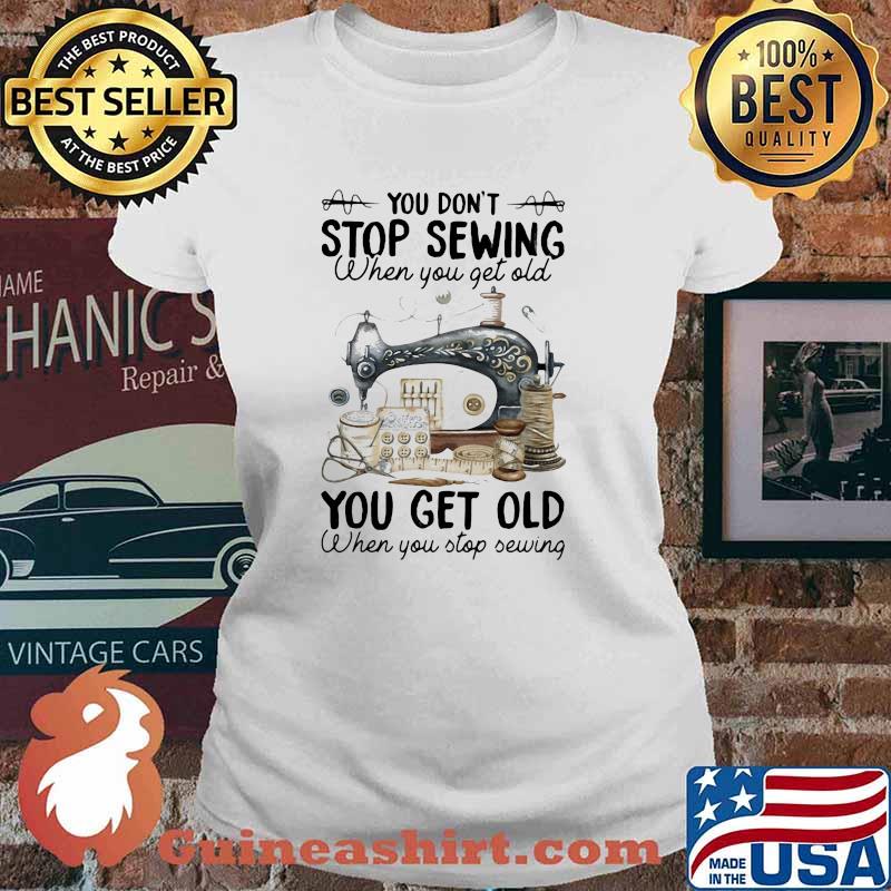 You Don't Stop Sewing When You Get Old You Get Old When You Stop Sewing Shirt Ladies tee