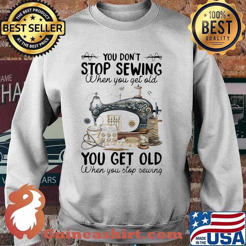 You Don't Stop Sewing When You Get Old You Get Old When You Stop Sewing Shirt Sweater