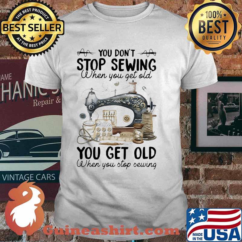 You Don't Stop Sewing When You Get Old You Get Old When You Stop Sewing Shirt
