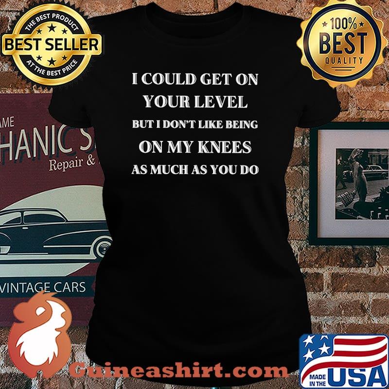 I Could Get On Your Level But I Don't Like Being ON My Knees As Much As You Do Shirt Laides tee