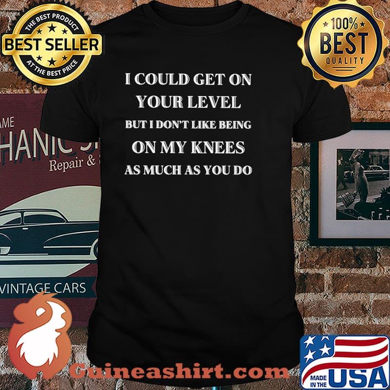 I Could Get On Your Level But I Don't Like Being ON My Knees As Much As You Do Shirt