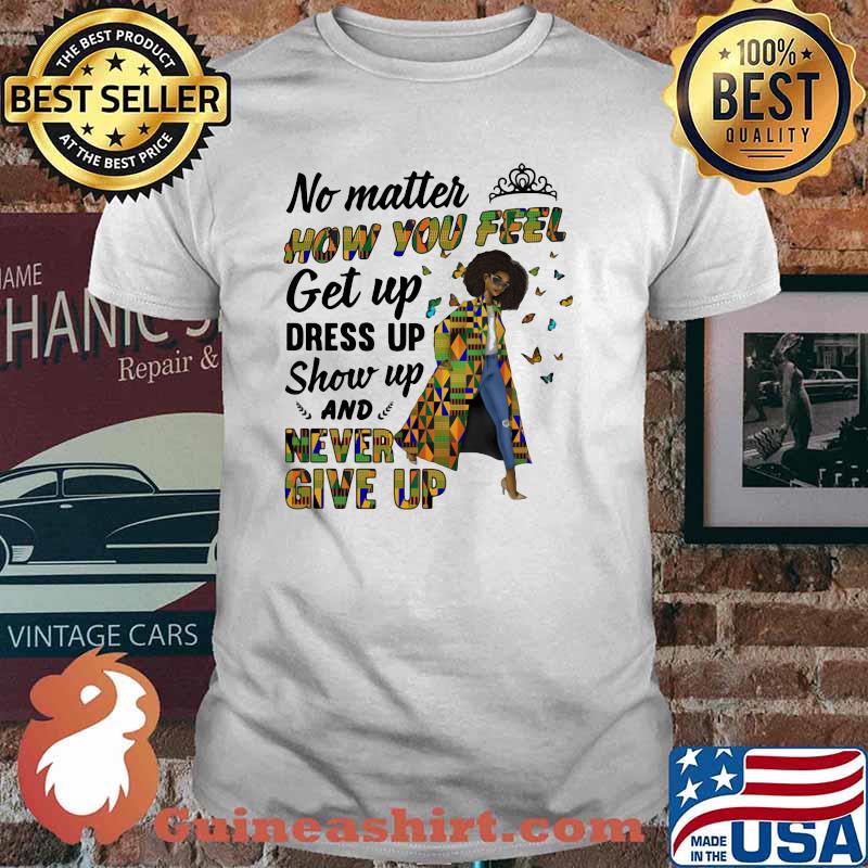 No Matter How You Feel Get Up Dress Up Show Up And Never Give Up Shirt