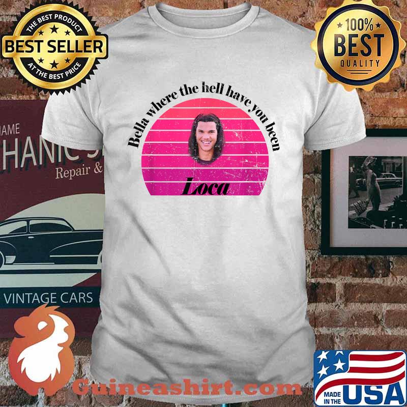Bella Where The Hell Have You Been Loca T-Shirt