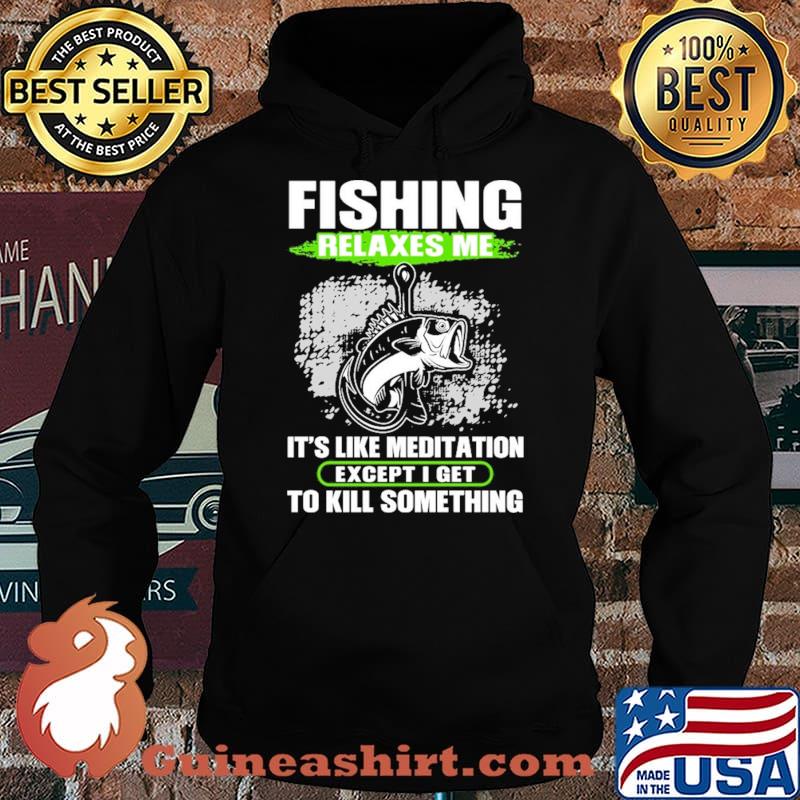 Fishing Relaxes Me It's Like Meditation Except I Get To Kill Something Shirt Hoodie
