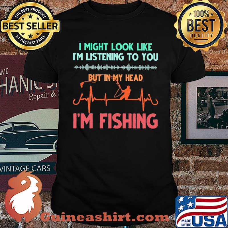 I Might Look Like I'm Listening To You But In My Head I'm Fishing Shirt