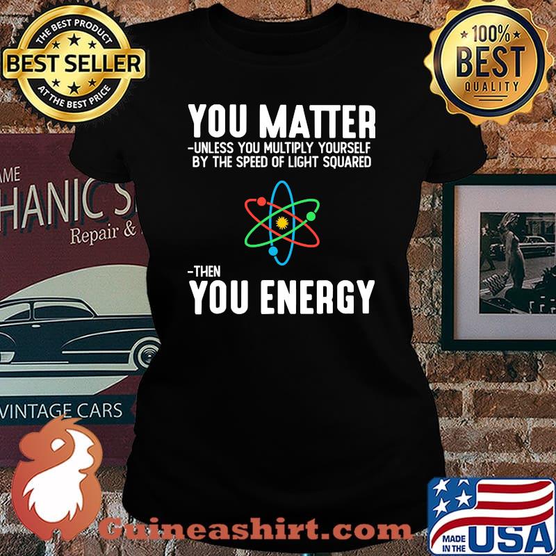 You matter unless you multiply yourself by the speed of light squard then you energy Laides tee