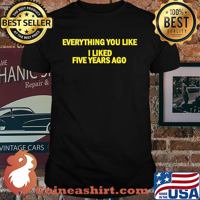 Everything You like I liked five years ago shirt