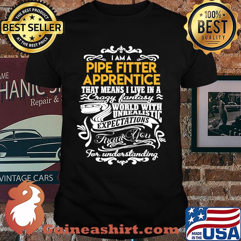 I am pipe fitter apprentice that means i live in a crazy fantasy world with unrealistic expectations for understanding shirt