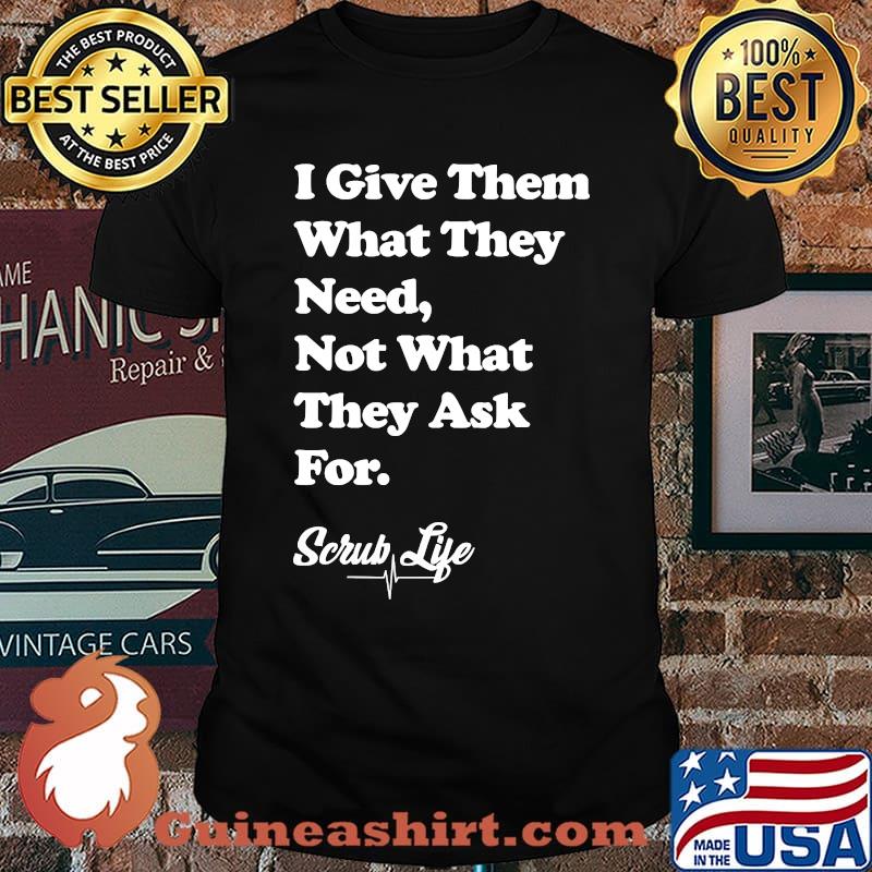 I Give Them What they Need, Not What They Ask For - Scrub Life T-Shirt