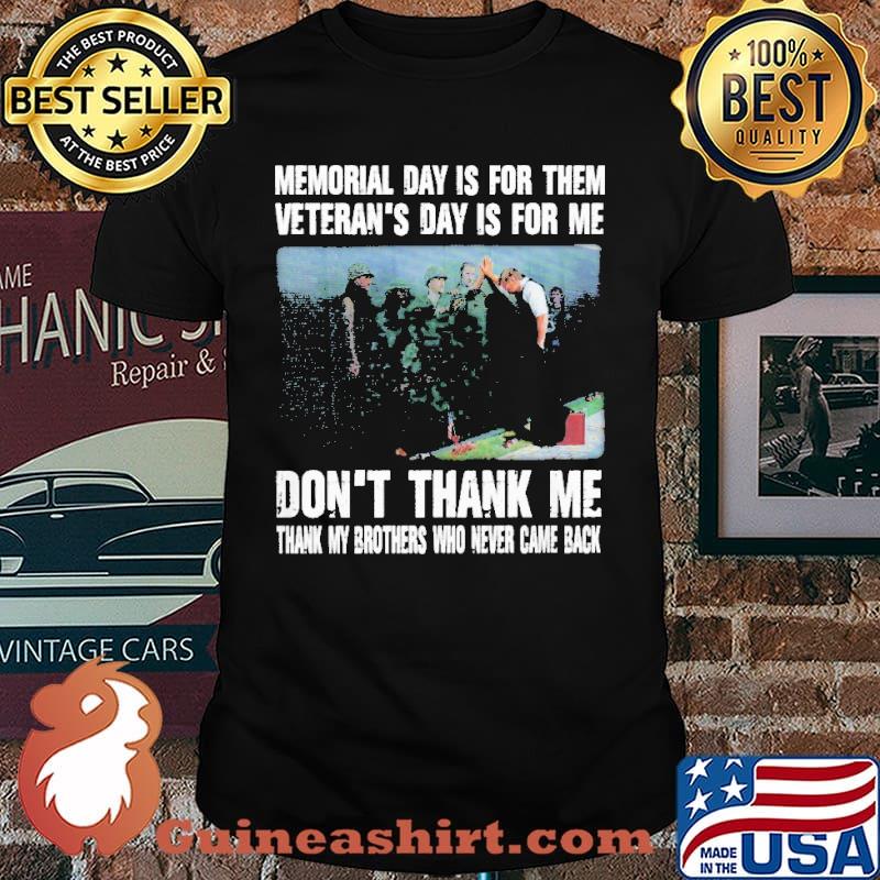 MEMORIAL DAY IS FOR THEM VETERANS DAY IS FOR ME DONT THANK ME THANK MY BROTHERS AND SISTERS WHO EVER CAME BACK SHIRT