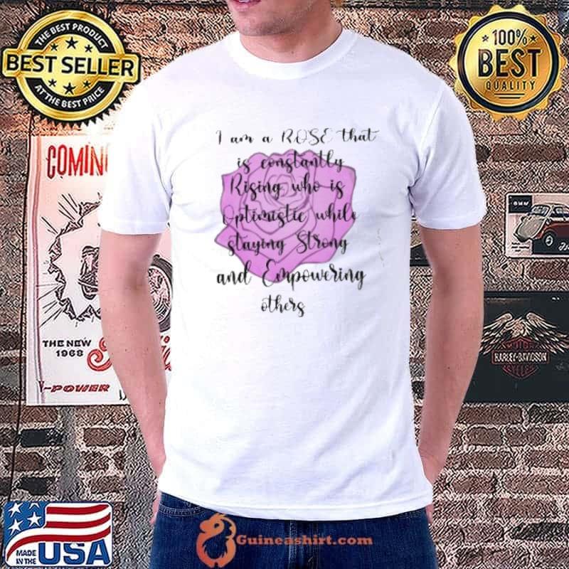I Am A Rose That Is Constantly Rising Who Is Optimistie While Staying Strong And Empowering Other Shirt