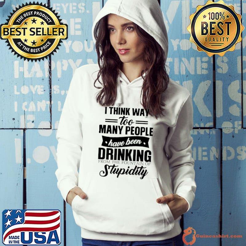 Funny I Think Way Too Many People Have Been Drinking From The Fountain Of Stupidity Shirt