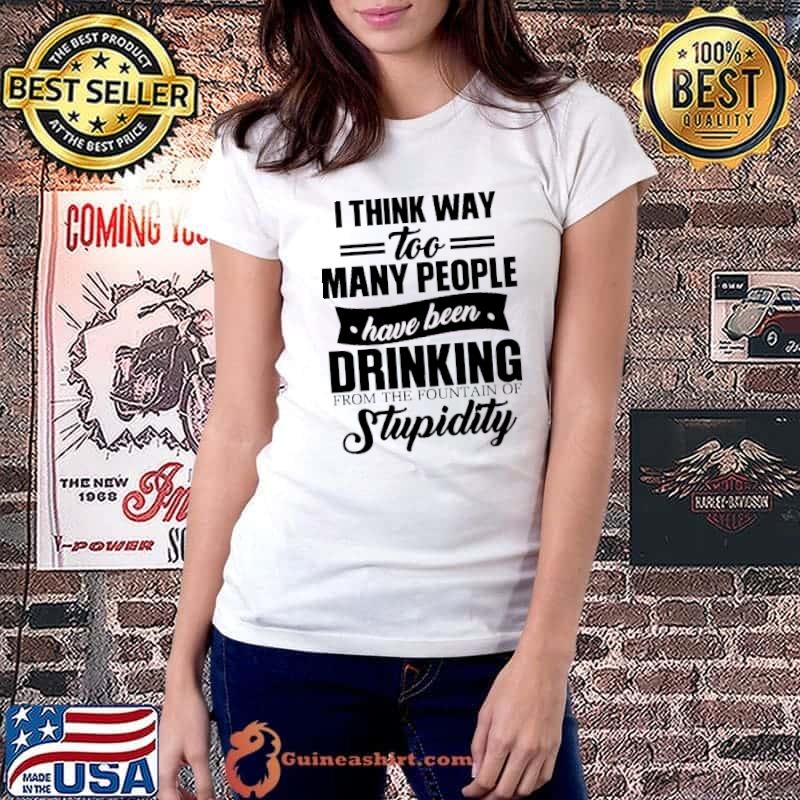 Funny I Think Way Too Many People Have Been Drinking From The Fountain Of Stupidity Shirt Ladiestee